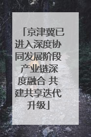 京津冀已进入深度协同发展阶段 产业链深度融合 共建共享迭代升级