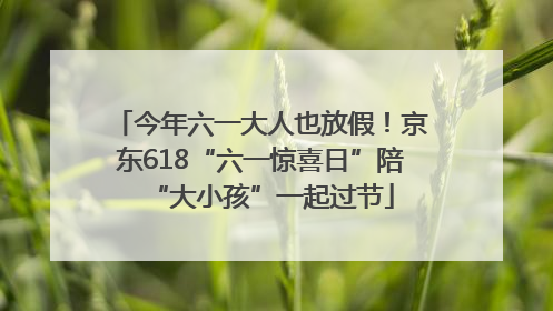 今年六一大人也放假！京东618“六一惊喜日”陪“大小孩”一起过节