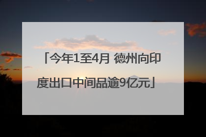今年1至4月 德州向印度出口中间品逾9亿元