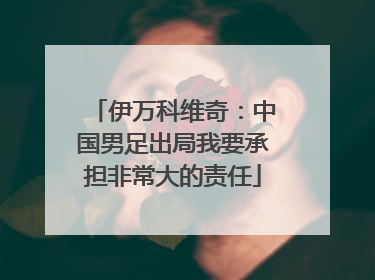 伊万科维奇：中国男足出局我要承担非常大的责任