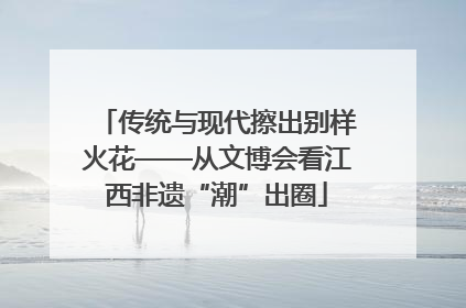 传统与现代擦出别样火花——从文博会看江西非遗“潮”出圈