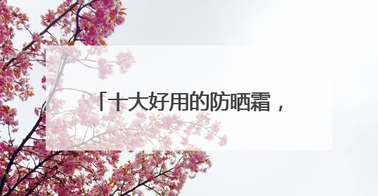 十大好用的防晒霜，十款高人气防晒霜！