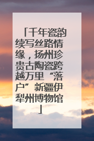 千年瓷韵续写丝路情缘，扬州珍贵古陶瓷跨越万里“落户”新疆伊犁州博物馆