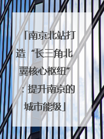 南京北站打造“长三角北翼核心枢纽”：提升南京的城市能级
