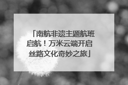 南航非遗主题航班启航！万米云端开启丝路文化奇妙之旅