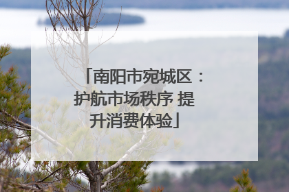 南阳市宛城区：护航市场秩序 提升消费体验