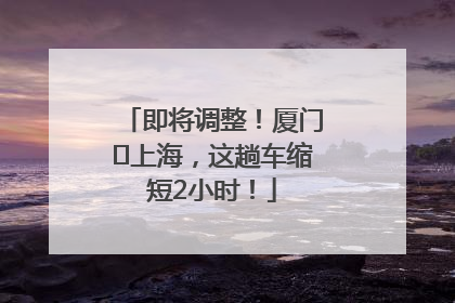 即将调整！厦门⇌上海，这趟车缩短2小时！