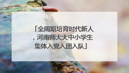 全周期培育时代新人，河南师大大中小学生集体入党入团入队