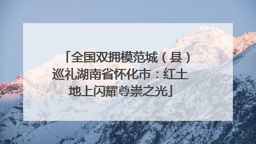 全国双拥模范城（县）巡礼湖南省怀化市：红土地上闪耀尊崇之光