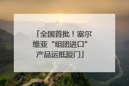 全国首批！塞尔维亚“组团进口”产品运抵厦门