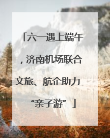 六一遇上端午，济南机场联合文旅、航企助力“亲子游”