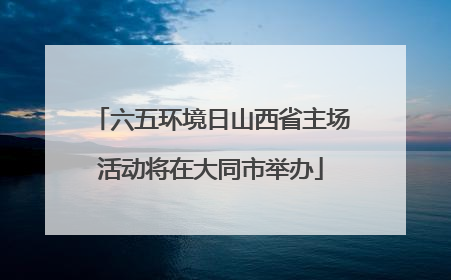 六五环境日山西省主场活动将在大同市举办