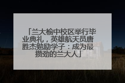 兰大榆中校区举行毕业典礼，英雄航天员唐胜杰勉励学子：成为最攒劲的兰大人