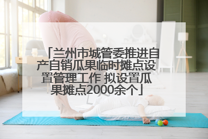 兰州市城管委推进自产自销瓜果临时摊点设置管理工作 拟设置瓜果摊点2000余个