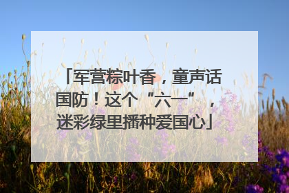 军营粽叶香，童声话国防！这个“六一”，迷彩绿里播种爱国心