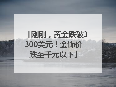 刚刚，黄金跌破3300美元！金饰价跌至千元以下
