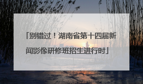 别错过！湖南省第十四届新闻影像研修班招生进行时