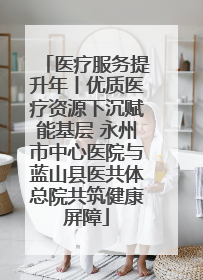 医疗服务提升年丨优质医疗资源下沉赋能基层 永州市中心医院与蓝山县医共体总院共筑健康屏障