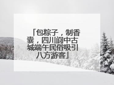 包粽子，制香囊，四川阆中古城端午民俗吸引八方游客