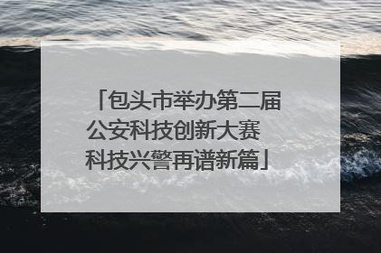 包头市举办第二届公安科技创新大赛 科技兴警再谱新篇