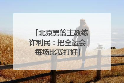 北京男篮主教练许利民：把全运会每场比赛打好