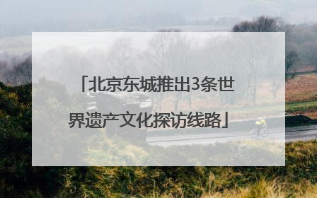 北京东城推出3条世界遗产文化探访线路