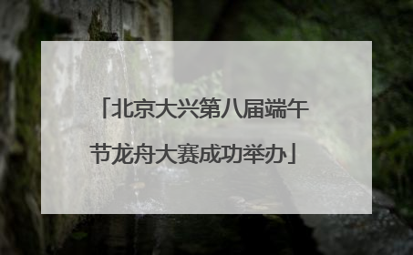 北京大兴第八届端午节龙舟大赛成功举办