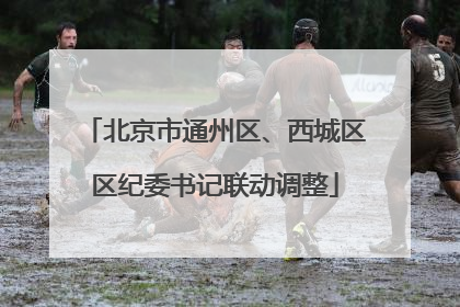北京市通州区、西城区区纪委书记联动调整