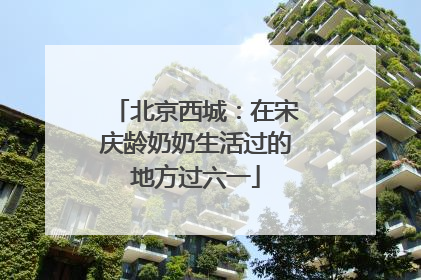 北京西城：在宋庆龄奶奶生活过的地方过六一
