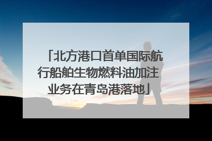 北方港口首单国际航行船舶生物燃料油加注业务在青岛港落地
