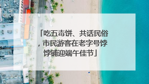 吃五毒饼、共话民俗，市民游客在老字号饽饽铺迎端午佳节
