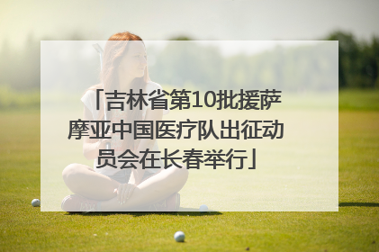 吉林省第10批援萨摩亚中国医疗队出征动员会在长春举行