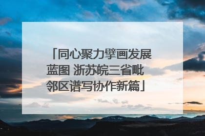 同心聚力擘画发展蓝图 浙苏皖三省毗邻区谱写协作新篇