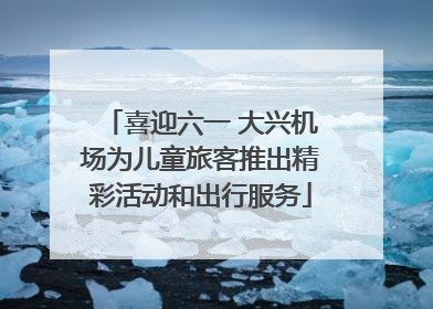 喜迎六一 大兴机场为儿童旅客推出精彩活动和出行服务