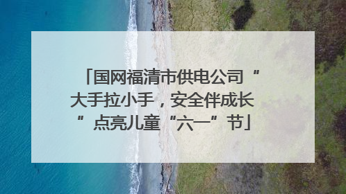 国网福清市供电公司“大手拉小手，安全伴成长”点亮儿童“六一”节