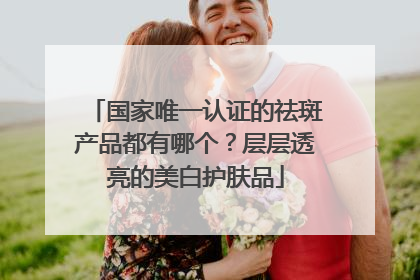 国家唯一认证的祛斑产品都有哪个？层层透亮的美白护肤品