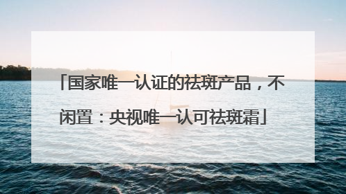 国家唯一认证的祛斑产品，不闲置：央视唯一认可祛斑霜