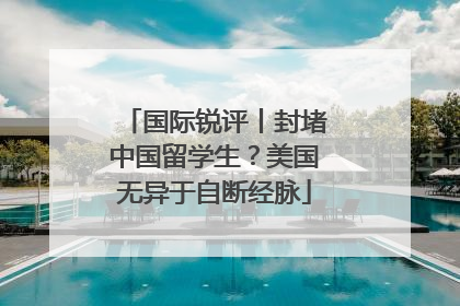国际锐评丨封堵中国留学生？美国无异于自断经脉