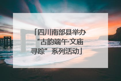 四川南部县举办“古韵端午·文庙寻踪”系列活动