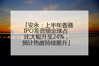 安永：上半年香港IPO筹资额全球占比大幅升至24%，预计热度持续推升