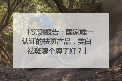 实测报告：国家唯一认证的祛斑产品，美白祛斑哪个牌子好？