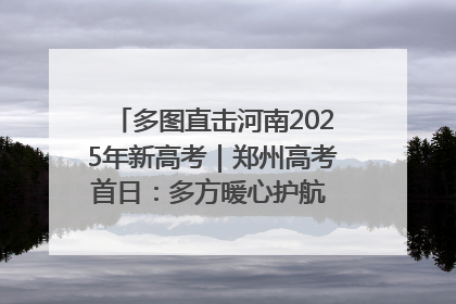 多图直击河南2025年新高考｜郑州高考首日：多方暖心护航 助力学子逐梦