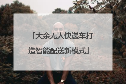 大余无人快递车打造智能配送新模式