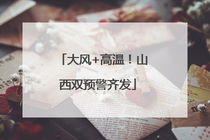 大风+高温！山西双预警齐发