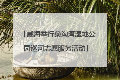 威海举行桑沟湾湿地公园巡河志愿服务活动