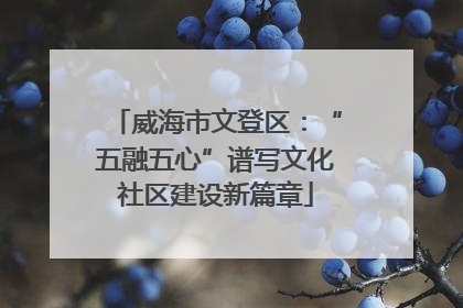威海市文登区：“五融五心”谱写文化社区建设新篇章