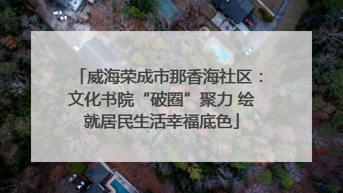 威海荣成市那香海社区：文化书院“破圈”聚力 绘就居民生活幸福底色