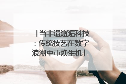当非遗邂逅科技：传统技艺在数字浪潮中重焕生机