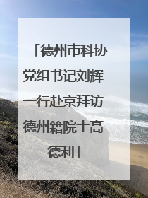 德州市科协党组书记刘辉一行赴京拜访德州籍院士高德利