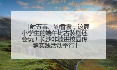 射五毒、钓香囊，这届小学生的端午比古装剧还会玩！长沙非遗进校园传承实践活动举行